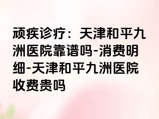 顽疾诊疗：天津和平九洲医院靠谱吗-消费明细-天津和平九洲医院收费贵吗