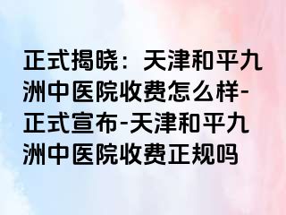 正式揭晓：天津和平九洲中医院收费怎么样-正式宣布-天津和平九洲中医院收费正规吗