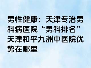 男性健康：天津专治男科病医院“男科排名”天津和平九洲中医院优势在哪里