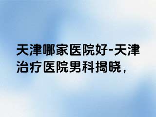 天津哪家医院好-天津治疗医院男科揭晓，