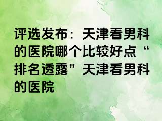 评选发布:天津看男科的医院哪个比较好点“排名透露”天津看男科的医院