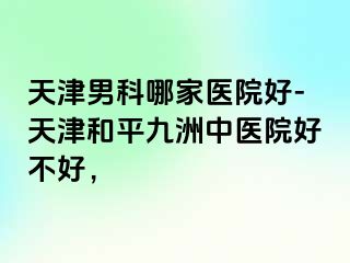 天津男科哪家医院好-天津和平九洲中医院好不好,