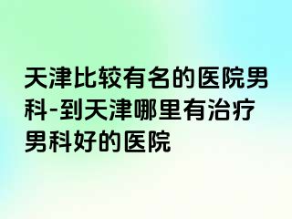 天津比较有名的医院男科-到天津哪里有治疗男科好的医院