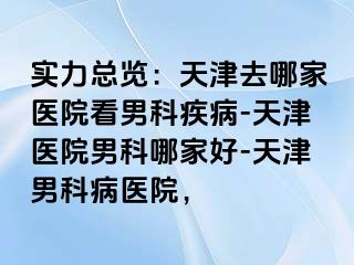 实力总览：天津去哪家医院看男科疾病-天津医院男科哪家好-天津男科病医院，