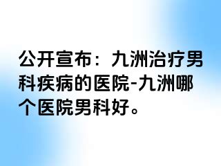 公开宣布:九洲治疗男科疾病的医院-九洲哪个医院男科好。