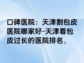 口碑医院:天津割包皮医院哪家好-天津看包皮过长的医院排名,