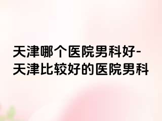 天津哪个医院男科好-天津比较好的医院男科