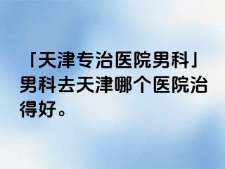 「天津专治医院男科」男科去天津哪个医院治得好。