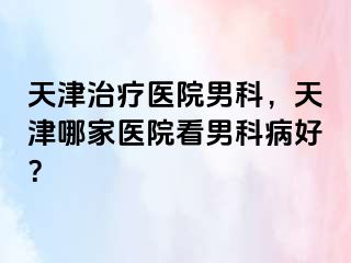 天津治疗医院男科,天津哪家医院看男科病好?