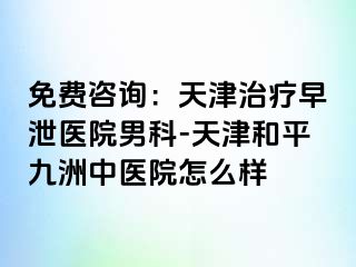 免费咨询:天津治疗早泄医院男科-天津和平九洲中医院怎么样