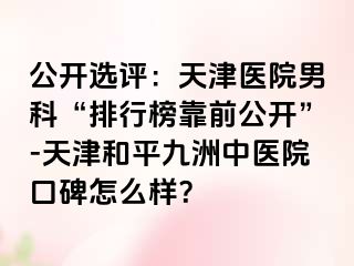 公开选评：天津医院男科“排行榜靠前公开”-天津和平九洲中医院口碑怎么样？