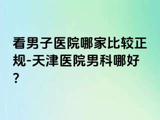 看男子医院哪家比较正规-天津医院男科哪好？