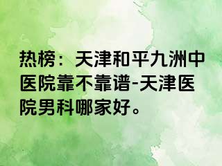 热榜：天津和平九洲中医院靠不靠谱-天津医院男科哪家好。