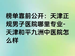 榜单靠前公开:天津正规男子医院哪里专业-天津和平九洲中医院怎么样