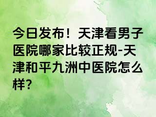 今日发布！天津看男子医院哪家比较正规-天津和平九洲中医院怎么样？