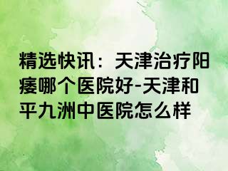 精选快讯:天津治疗阳痿哪个医院好-天津和平九洲中医院怎么样