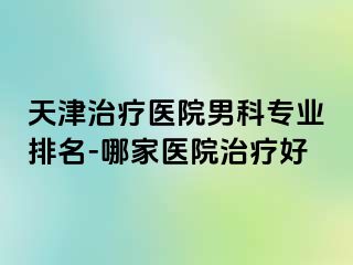 天津治疗医院男科专业排名-哪家医院治疗好