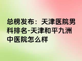总榜发布:天津医院男科排名-天津和平九洲中医院怎么样
